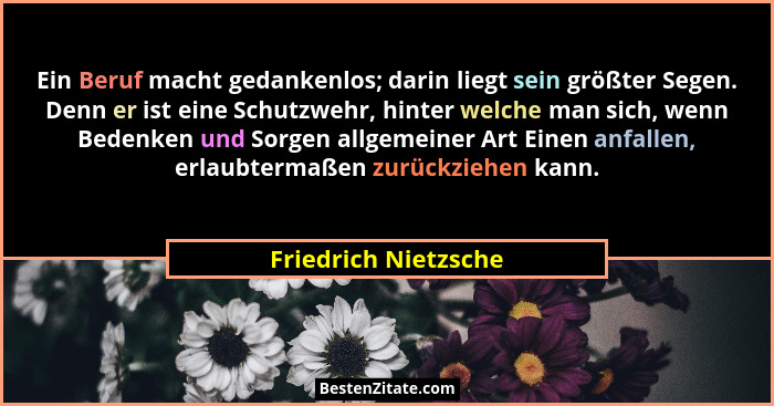 Ein Beruf macht gedankenlos; darin liegt sein größter Segen. Denn er ist eine Schutzwehr, hinter welche man sich, wenn Bedenken... - Friedrich Nietzsche