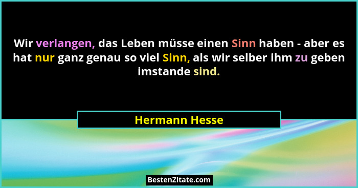 Wir verlangen, das Leben müsse einen Sinn haben - aber es hat nur ganz genau so viel Sinn, als wir selber ihm zu geben imstande sind.... - Hermann Hesse