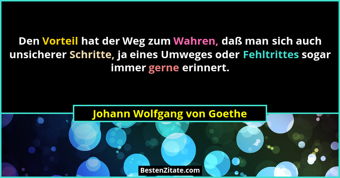 Den Vorteil hat der Weg zum Wahren, daß man sich auch unsicherer Schritte, ja eines Umweges oder Fehltrittes sogar immer... - Johann Wolfgang von Goethe