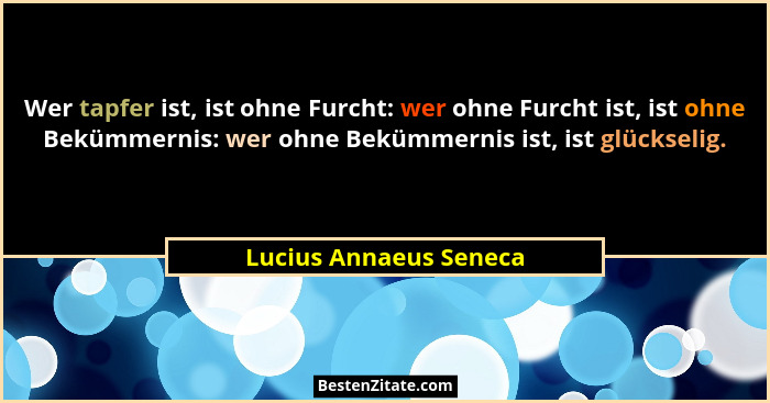 Wer tapfer ist, ist ohne Furcht: wer ohne Furcht ist, ist ohne Bekümmernis: wer ohne Bekümmernis ist, ist glückselig.... - Lucius Annaeus Seneca