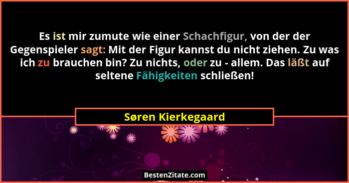 Es ist mir zumute wie einer Schachfigur, von der der Gegenspieler sagt: Mit der Figur kannst du nicht ziehen. Zu was ich zu brauch... - Søren Kierkegaard