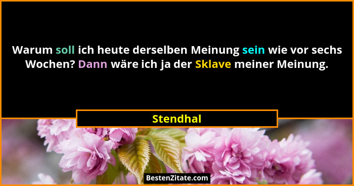 Warum soll ich heute derselben Meinung sein wie vor sechs Wochen? Dann wäre ich ja der Sklave meiner Meinung.... - Stendhal