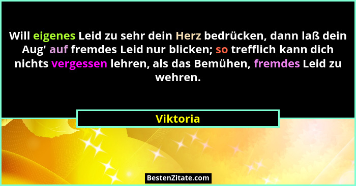 Will eigenes Leid zu sehr dein Herz bedrücken, dann laß dein Aug' auf fremdes Leid nur blicken; so trefflich kann dich nichts vergessen... - Viktoria