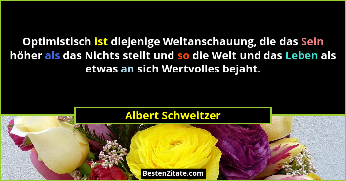 Optimistisch ist diejenige Weltanschauung, die das Sein höher als das Nichts stellt und so die Welt und das Leben als etwas an sic... - Albert Schweitzer