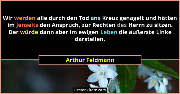 Wir werden alle durch den Tod ans Kreuz genagelt und hätten im Jenseits den Anspruch, zur Rechten des Herrn zu sitzen. Der würde dan... - Arthur Feldmann