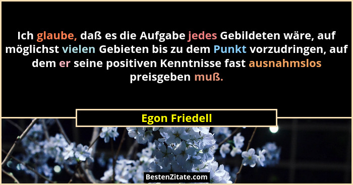Ich glaube, daß es die Aufgabe jedes Gebildeten wäre, auf möglichst vielen Gebieten bis zu dem Punkt vorzudringen, auf dem er seine po... - Egon Friedell