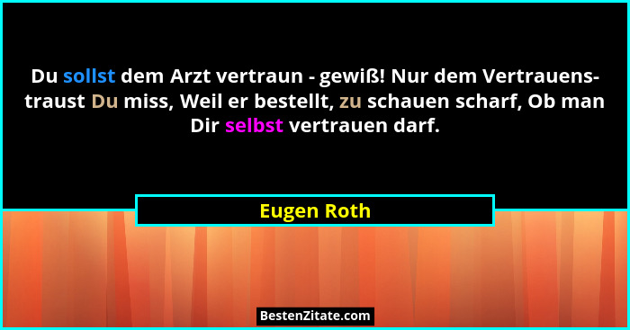 Du sollst dem Arzt vertraun - gewiß! Nur dem Vertrauens- traust Du miss, Weil er bestellt, zu schauen scharf, Ob man Dir selbst vertrauen... - Eugen Roth