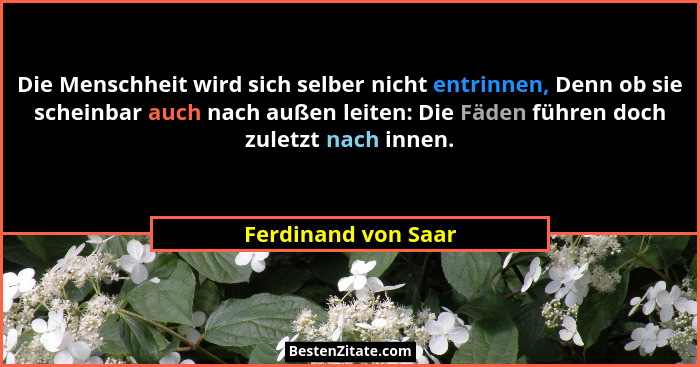Die Menschheit wird sich selber nicht entrinnen, Denn ob sie scheinbar auch nach außen leiten: Die Fäden führen doch zuletzt nach... - Ferdinand von Saar
