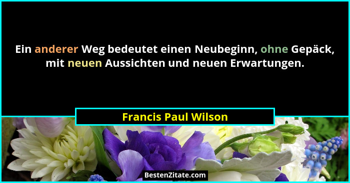 Ein anderer Weg bedeutet einen Neubeginn, ohne Gepäck, mit neuen Aussichten und neuen Erwartungen.... - Francis Paul Wilson