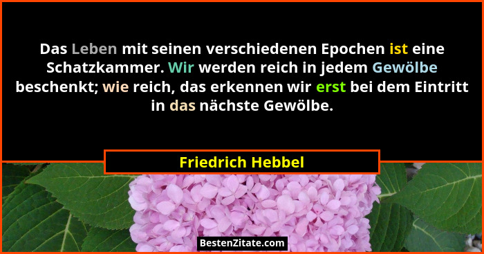 Das Leben mit seinen verschiedenen Epochen ist eine Schatzkammer. Wir werden reich in jedem Gewölbe beschenkt; wie reich, das erken... - Friedrich Hebbel