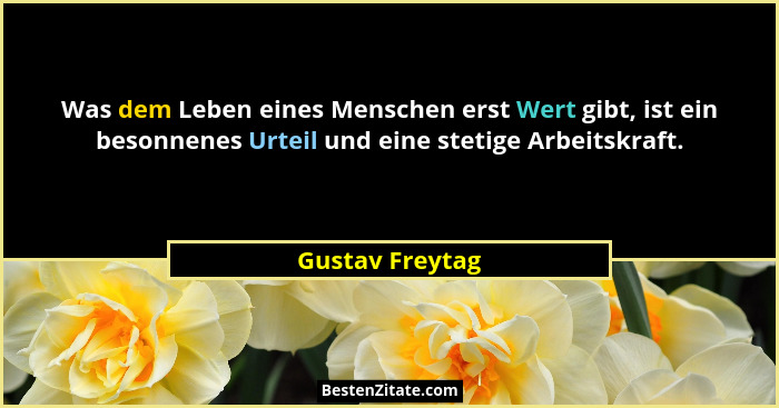 Was dem Leben eines Menschen erst Wert gibt, ist ein besonnenes Urteil und eine stetige Arbeitskraft.... - Gustav Freytag