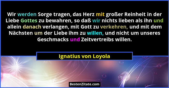 Wir werden Sorge tragen, das Herz mit großer Reinheit in der Liebe Gottes zu bewahren, so daß wir nichts lieben als ihn und alle... - Ignatius von Loyola
