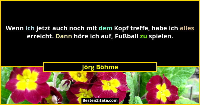 Wenn ich jetzt auch noch mit dem Kopf treffe, habe ich alles erreicht. Dann höre ich auf, Fußball zu spielen.... - Jörg Böhme