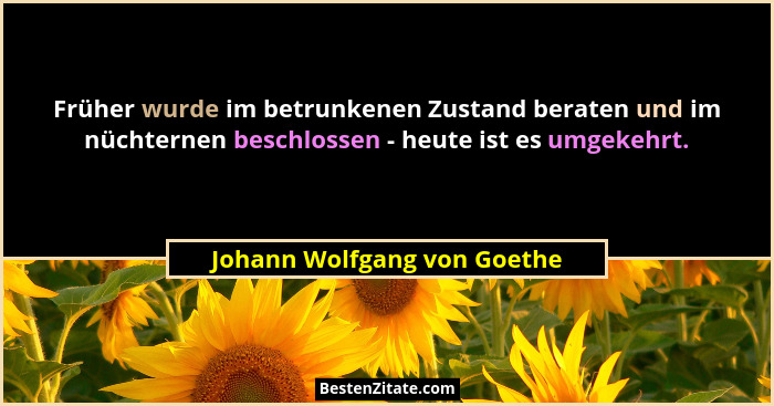 Früher wurde im betrunkenen Zustand beraten und im nüchternen beschlossen - heute ist es umgekehrt.... - Johann Wolfgang von Goethe