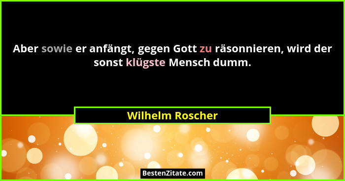 Aber sowie er anfängt, gegen Gott zu räsonnieren, wird der sonst klügste Mensch dumm.... - Wilhelm Roscher