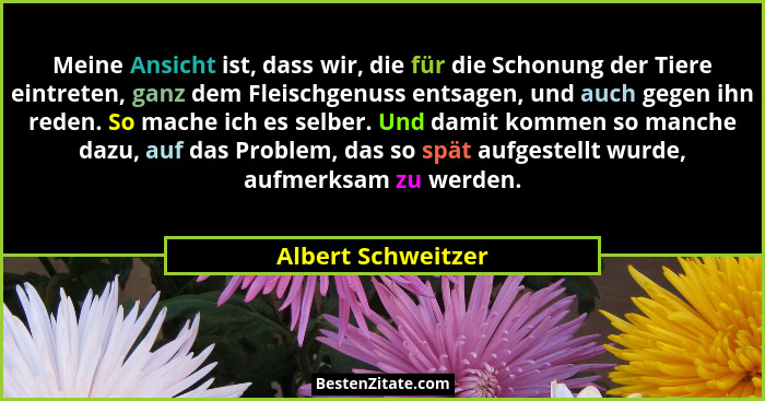 Meine Ansicht ist, dass wir, die für die Schonung der Tiere eintreten, ganz dem Fleischgenuss entsagen, und auch gegen ihn reden.... - Albert Schweitzer