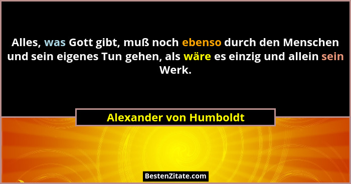 Alles, was Gott gibt, muß noch ebenso durch den Menschen und sein eigenes Tun gehen, als wäre es einzig und allein sein Werk.... - Alexander von Humboldt