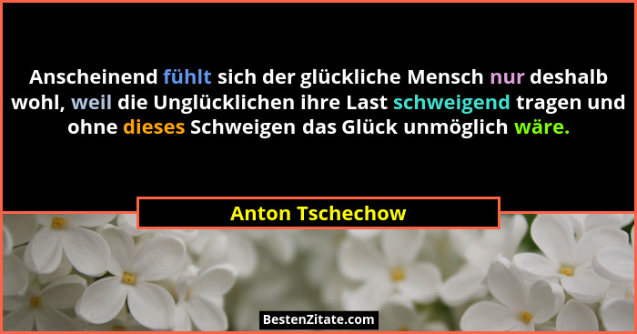 Anscheinend fühlt sich der glückliche Mensch nur deshalb wohl, weil die Unglücklichen ihre Last schweigend tragen und ohne dieses Sc... - Anton Tschechow