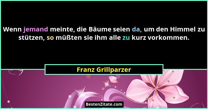 Wenn jemand meinte, die Bäume seien da, um den Himmel zu stützen, so müßten sie ihm alle zu kurz vorkommen.... - Franz Grillparzer