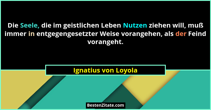 Die Seele, die im geistlichen Leben Nutzen ziehen will, muß immer in entgegengesetzter Weise vorangehen, als der Feind vorangeht... - Ignatius von Loyola