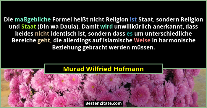 Die maßgebliche Formel heißt nicht Religion ist Staat, sondern Religion und Staat (Din wa Daula). Damit wird unwillkürlich an... - Murad Wilfried Hofmann