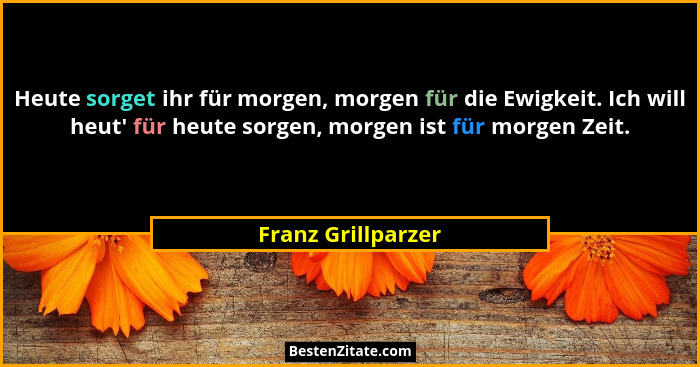Heute sorget ihr für morgen, morgen für die Ewigkeit. Ich will heut' für heute sorgen, morgen ist für morgen Zeit.... - Franz Grillparzer