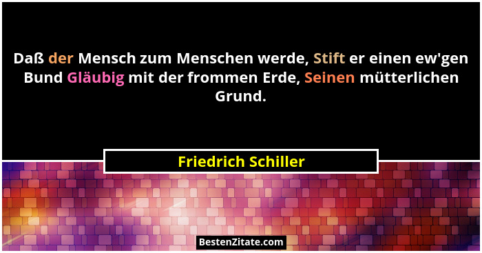 Daß der Mensch zum Menschen werde, Stift er einen ew'gen Bund Gläubig mit der frommen Erde, Seinen mütterlichen Grund.... - Friedrich Schiller