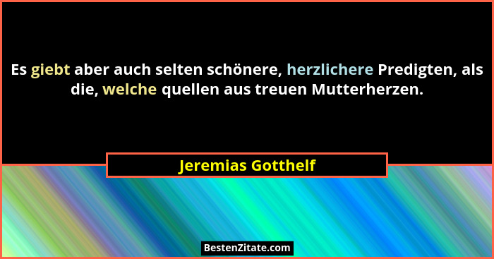 Es giebt aber auch selten schönere, herzlichere Predigten, als die, welche quellen aus treuen Mutterherzen.... - Jeremias Gotthelf