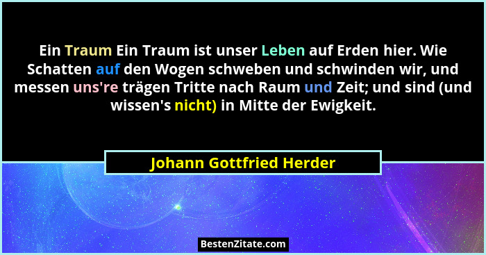 Ein Traum Ein Traum ist unser Leben auf Erden hier. Wie Schatten auf den Wogen schweben und schwinden wir, und messen uns... - Johann Gottfried Herder