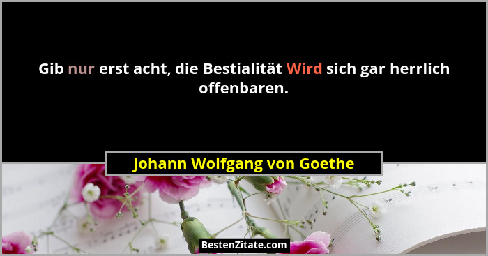 Gib nur erst acht, die Bestialität Wird sich gar herrlich offenbaren.... - Johann Wolfgang von Goethe