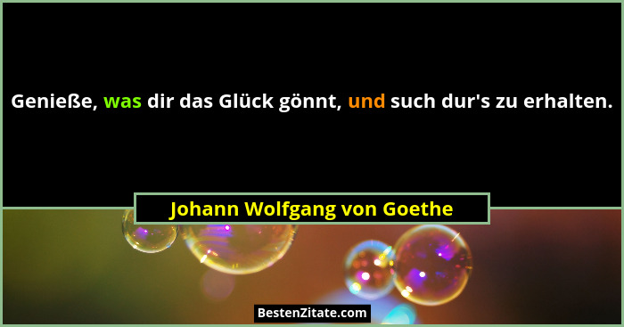 Genieße, was dir das Glück gönnt, und such dur's zu erhalten.... - Johann Wolfgang von Goethe