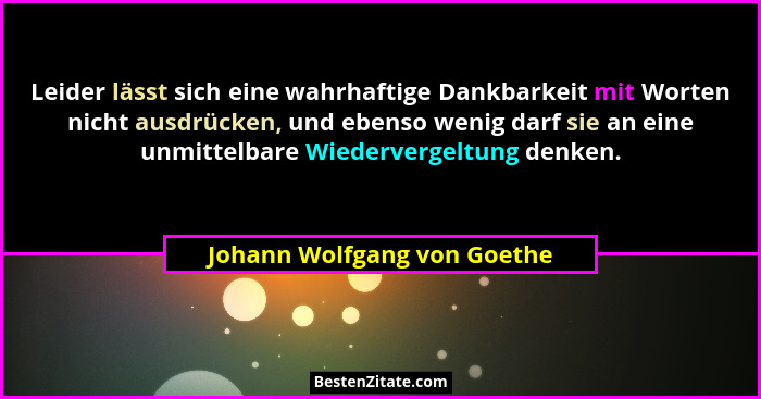 Leider lässt sich eine wahrhaftige Dankbarkeit mit Worten nicht ausdrücken, und ebenso wenig darf sie an eine unmittelbar... - Johann Wolfgang von Goethe