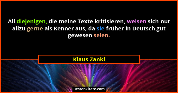 All diejenigen, die meine Texte kritisieren, weisen sich nur allzu gerne als Kenner aus, da sie früher in Deutsch gut gewesen seien.... - Klaus Zankl
