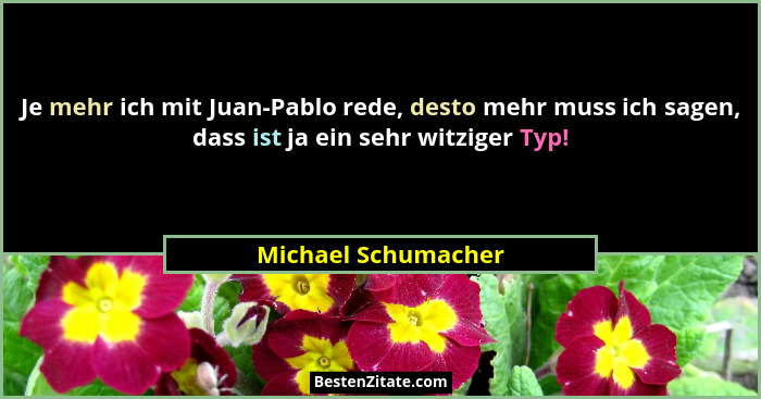 Je mehr ich mit Juan-Pablo rede, desto mehr muss ich sagen, dass ist ja ein sehr witziger Typ!... - Michael Schumacher