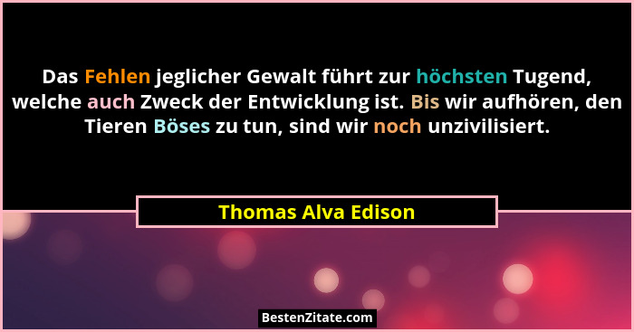 Das Fehlen jeglicher Gewalt führt zur höchsten Tugend, welche auch Zweck der Entwicklung ist. Bis wir aufhören, den Tieren Böses... - Thomas Alva Edison