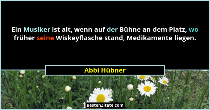 Ein Musiker ist alt, wenn auf der Bühne an dem Platz, wo früher seine Wiskeyflasche stand, Medikamente liegen.... - Abbi Hübner