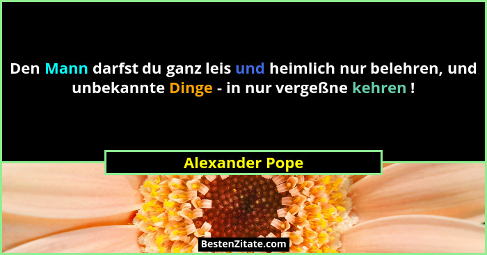 Den Mann darfst du ganz leis und heimlich nur belehren, und unbekannte Dinge - in nur vergeßne kehren !... - Alexander Pope