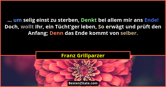 ... um selig einst zu sterben, Denkt bei allem mir ans Ende! Doch, wollt Ihr, ein Tücht'ger leben, So erwägt und prüft den Anf... - Franz Grillparzer