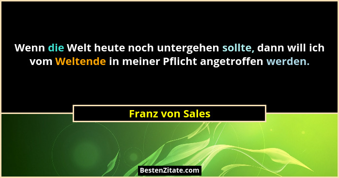 Wenn die Welt heute noch untergehen sollte, dann will ich vom Weltende in meiner Pflicht angetroffen werden.... - Franz von Sales