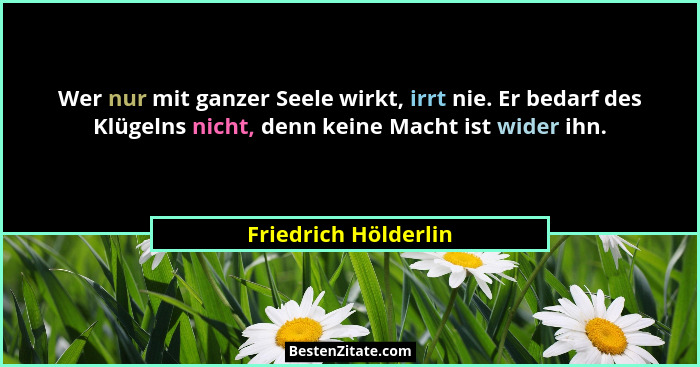Wer nur mit ganzer Seele wirkt, irrt nie. Er bedarf des Klügelns nicht, denn keine Macht ist wider ihn.... - Friedrich Hölderlin