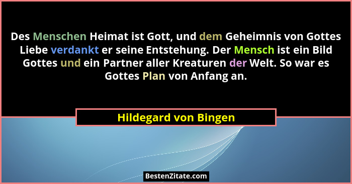 Des Menschen Heimat ist Gott, und dem Geheimnis von Gottes Liebe verdankt er seine Entstehung. Der Mensch ist ein Bild Gottes u... - Hildegard von Bingen