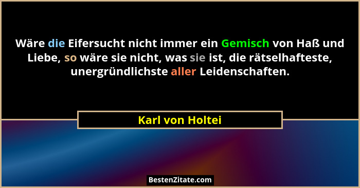 Wäre die Eifersucht nicht immer ein Gemisch von Haß und Liebe, so wäre sie nicht, was sie ist, die rätselhafteste, unergründlichste... - Karl von Holtei