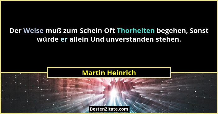 Der Weise muß zum Schein Oft Thorheiten begehen, Sonst würde er allein Und unverstanden stehen.... - Martin Heinrich