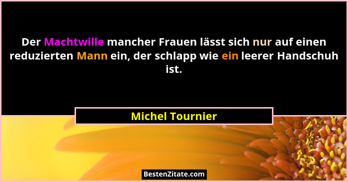 Der Machtwille mancher Frauen lässt sich nur auf einen reduzierten Mann ein, der schlapp wie ein leerer Handschuh ist.... - Michel Tournier