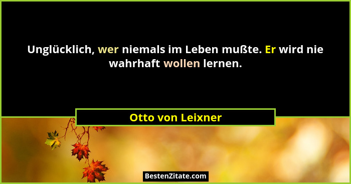 Unglücklich, wer niemals im Leben mußte. Er wird nie wahrhaft wollen lernen.... - Otto von Leixner