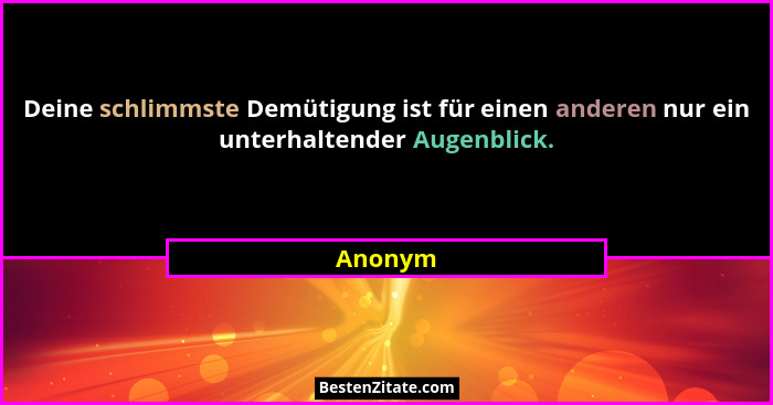 Deine schlimmste Demütigung ist für einen anderen nur ein unterhaltender Augenblick.... - Anonym