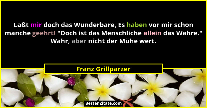 Laßt mir doch das Wunderbare, Es haben vor mir schon manche geehrt! "Doch ist das Menschliche allein das Wahre." Wahr, abe... - Franz Grillparzer