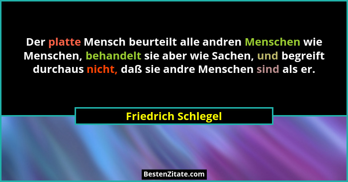 Der platte Mensch beurteilt alle andren Menschen wie Menschen, behandelt sie aber wie Sachen, und begreift durchaus nicht, daß si... - Friedrich Schlegel