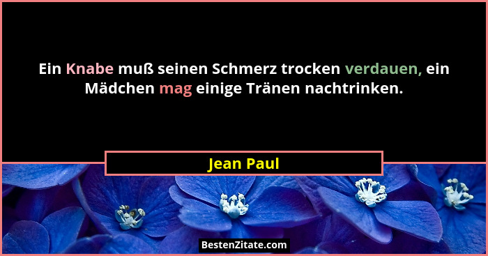 Ein Knabe muß seinen Schmerz trocken verdauen, ein Mädchen mag einige Tränen nachtrinken.... - Jean Paul