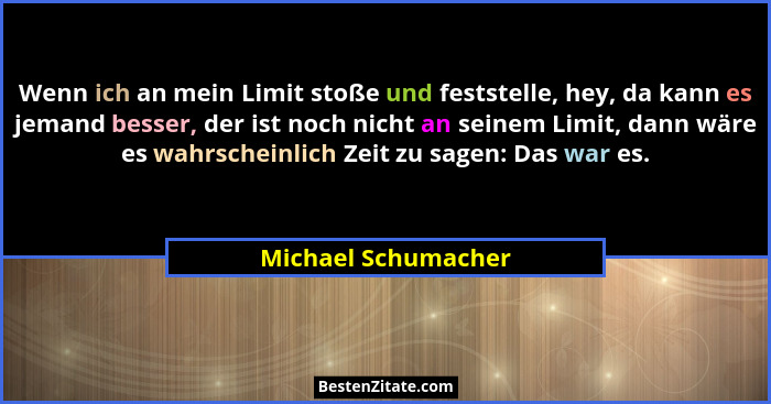 Wenn ich an mein Limit stoße und feststelle, hey, da kann es jemand besser, der ist noch nicht an seinem Limit, dann wäre es wahr... - Michael Schumacher